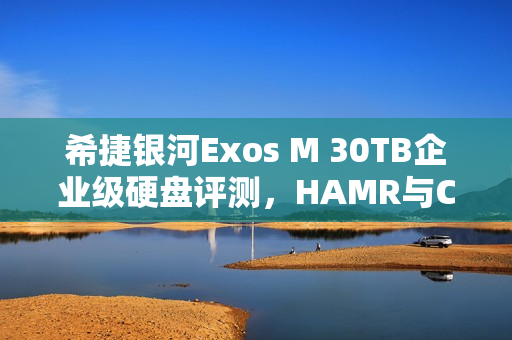 希捷银河Exos M 30TB企业级硬盘评测，HAMR与CMR加持，读取速度逼近300MB/s