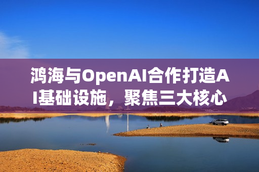 鸿海与OpenAI合作打造AI基础设施，聚焦三大核心项目