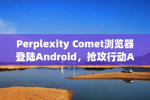 Perplexity Comet浏览器登陆Android，抢攻行动AI浏览市场