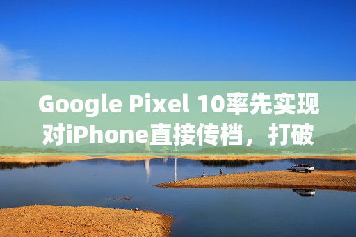 Google Pixel 10率先实现对iPhone直接传档，打破生态壁垒