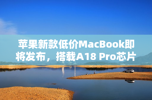 苹果新款低价MacBook即将发布，搭载A18 Pro芯片，屏幕小于13.6英寸