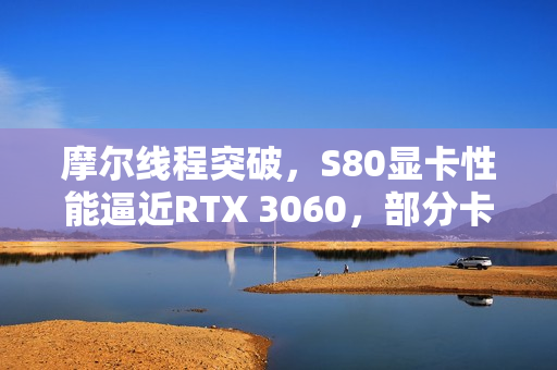 摩尔线程突破，S80显卡性能逼近RTX 3060，部分卡脖子领域获重大进展