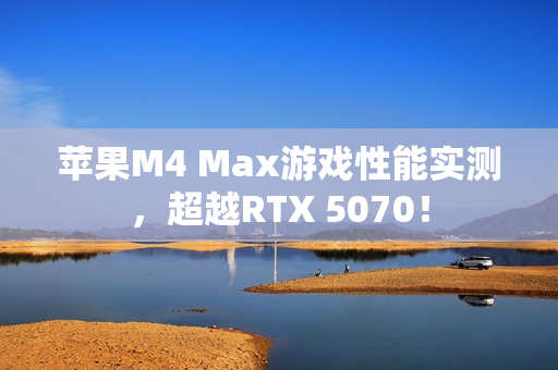 苹果M4 Max游戏性能实测，超越RTX 5070！