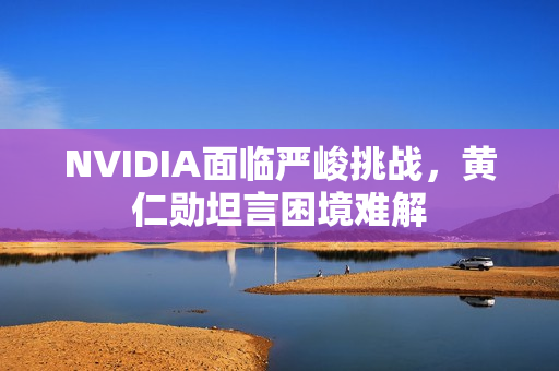 NVIDIA面临严峻挑战，黄仁勋坦言困境难解