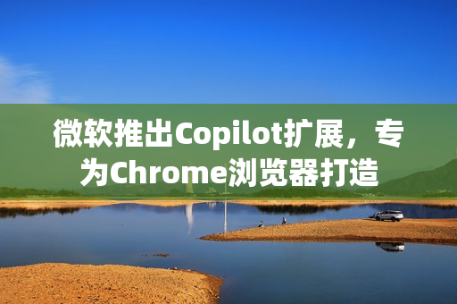 微软推出Copilot扩展，专为Chrome浏览器打造