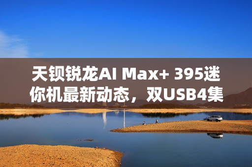天钡锐龙AI Max+ 395迷你机最新动态，双USB4集群配置揭秘