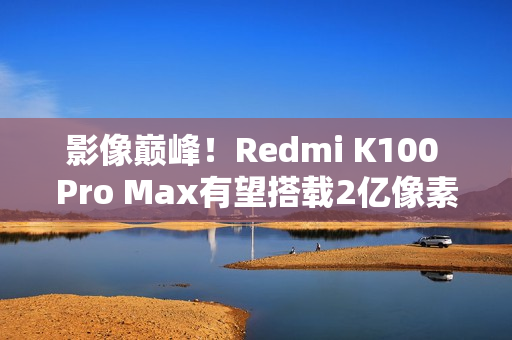 影像巅峰！Redmi K100 Pro Max有望搭载2亿像素镜头