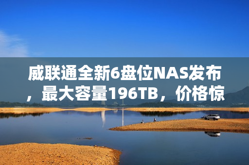 威联通全新6盘位NAS发布，最大容量196TB，价格惊喜亮相