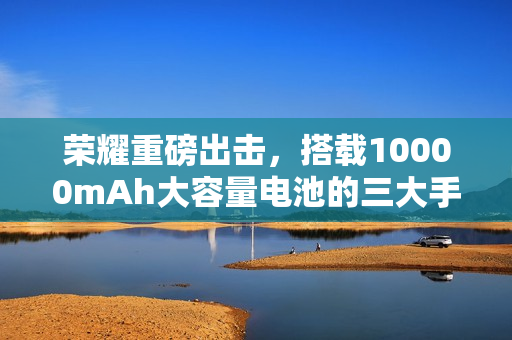 荣耀重磅出击，搭载10000mAh大容量电池的三大手机即将上市，或将淘汰充电宝时代