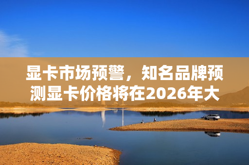 显卡市场预警，知名品牌预测显卡价格将在2026年大幅涨价，购买需抓紧！