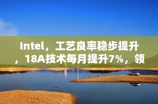 Intel，工艺良率稳步提升，18A技术每月提升7%，领跑业界遥遥领先的14A工艺时代