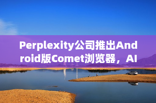 Perplexity公司推出Android版Comet浏览器，AI搜索体验升级
