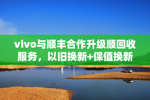 vivo与顺丰合作升级顺回收服务，以旧换新+保值换新，提升消费体验