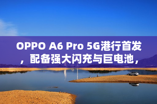 OPPO A6 Pro 5G港行首发，配备强大闪充与巨电池，售价$1,999