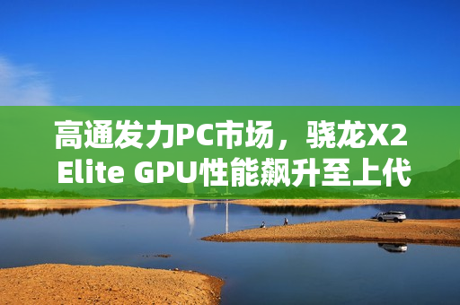 高通发力PC市场，骁龙X2 Elite GPU性能飙升至上代的2.3倍