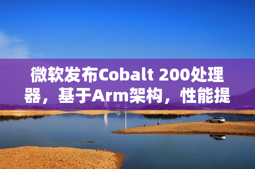 微软发布Cobalt 200处理器，基于Arm架构，性能提升高达50%