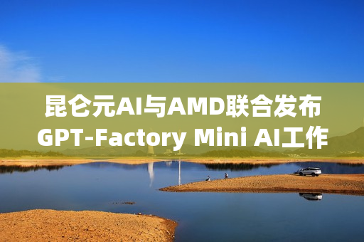 昆仑元AI与AMD联合发布GPT-Factory Mini AI工作站，引领AI创新浪潮