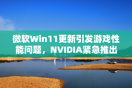 微软Win11更新引发游戏性能问题，NVIDIA紧急推出热驱动修复方案！