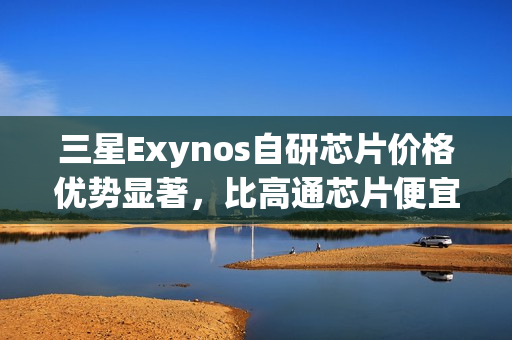 三星Exynos自研芯片价格优势显著，比高通芯片便宜20-30美元，供应S26系列手机等终端产品