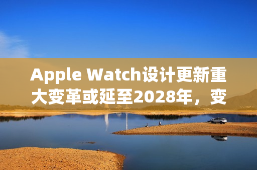 Apple Watch设计更新重大变革或延至2028年，变革期拉长？