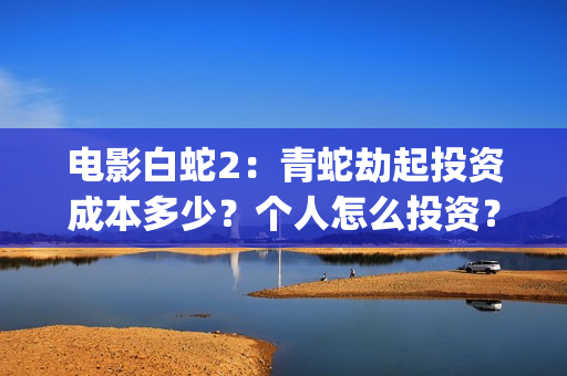 电影白蛇2：青蛇劫起投资成本多少？个人怎么投资？能赚钱吗？(白蛇2青蛇在线枪版)