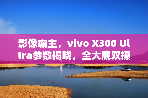 影像霸主，vivo X300 Ultra参数揭晓，全大底双摄惊艳配置，搭载双2亿像素技术