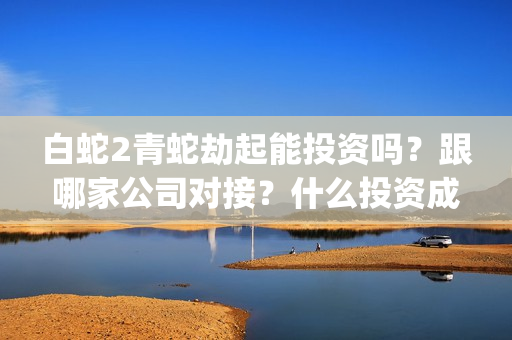白蛇2青蛇劫起能投资吗？跟哪家公司对接？什么投资成本？(白蛇2青蛇劫起后续剧情)