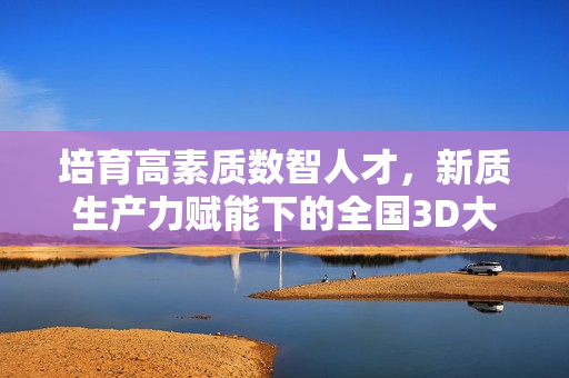 培育高素质数智人才，新质生产力赋能下的全国3D大赛在京举行