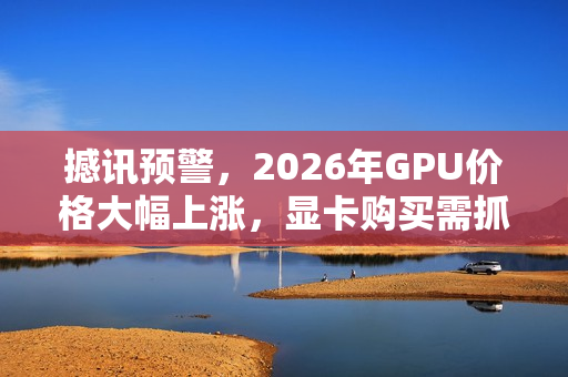 撼讯预警，2026年GPU价格大幅上涨，显卡购买需抓紧时间
