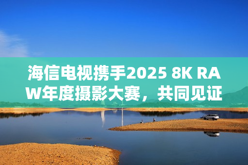 海信电视携手2025 8K RAW年度摄影大赛，共同见证影像魅力
