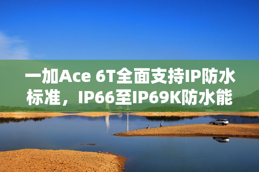 一加Ace 6T全面支持IP防水标准，IP66至IP69K防水能力拉满