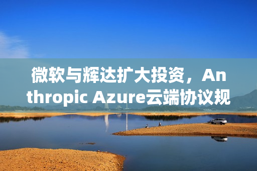 微软与辉达扩大投资，Anthropic Azure云端协议规模达300亿美元合作计划