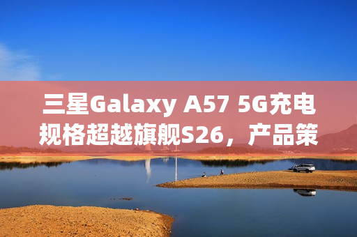 三星Galaxy A57 5G充电规格超越旗舰S26，产品策略转向揭秘！