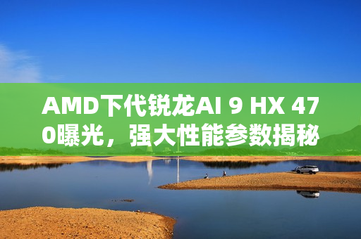 AMD下代锐龙AI 9 HX 470曝光，强大性能参数揭秘，12核24线程高达5.25GHz