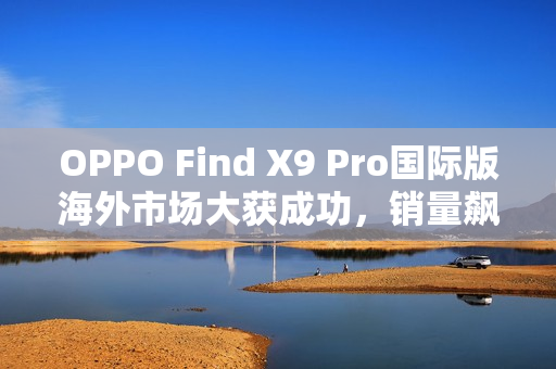 OPPO Find X9 Pro国际版海外市场大获成功，销量飙升三倍，与港行相比更具优势