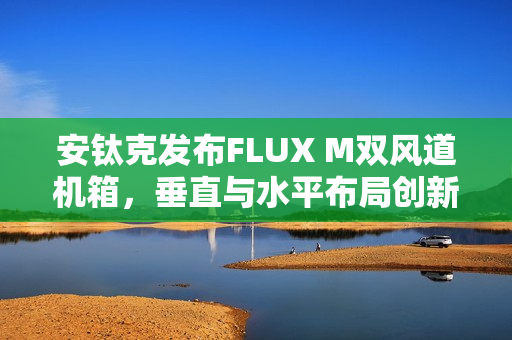 安钛克发布FLUX M双风道机箱，垂直与水平布局创新结合