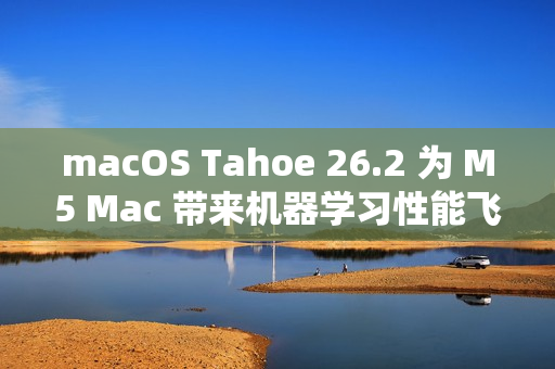 macOS Tahoe 26.2 为 M5 Mac 带来机器学习性能飞跃提升