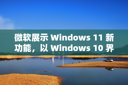 微软展示 Windows 11 新功能，以 Windows 10 界面为演示平台