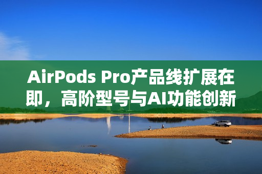 AirPods Pro产品线扩展在即，高阶型号与AI功能创新值得期待