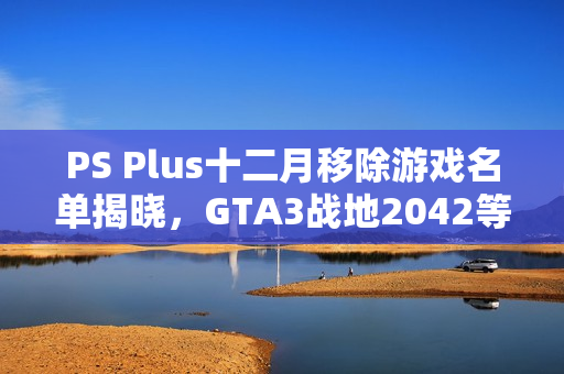 PS Plus十二月移除游戏名单揭晓，GTA3战地2042等游戏即将下架