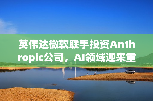 英伟达微软联手投资Anthropic公司,AI领域迎来重磅合作,投资达150亿美元 英伟达微软联手投资Anthropic公司,AI领域迎来重磅合作,投资达150亿美元