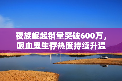 夜族崛起销量突破600万，吸血鬼生存热度持续升温