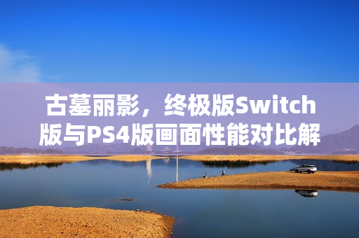 古墓丽影，终极版Switch版与PS4版画面性能对比解析，孰优孰劣？