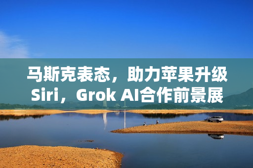 马斯克表态，助力苹果升级Siri，Grok AI合作前景展望