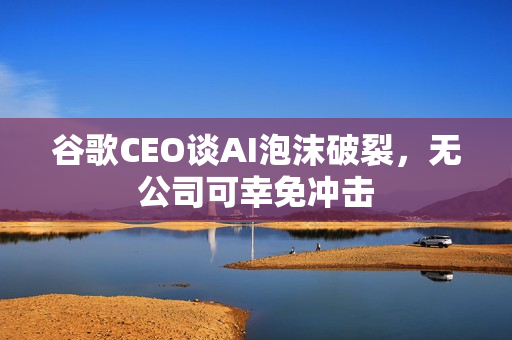 谷歌CEO谈AI泡沫破裂，无公司可幸免冲击