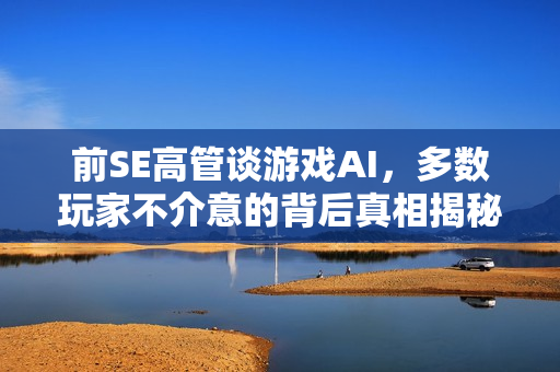 前SE高管谈游戏AI，多数玩家不介意的背后真相揭秘