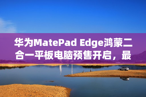 华为MatePad Edge鸿蒙二合一平板电脑预售开启，最高配置达32GB+2TB
