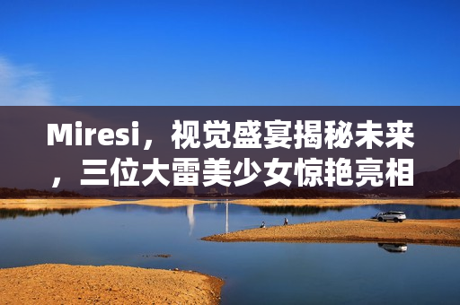 Miresi，视觉盛宴揭秘未来，三位大雷美少女惊艳亮相
