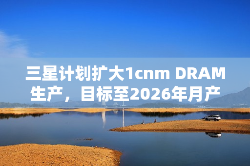 三星计划扩大1cnm DRAM生产，目标至2026年月产能达20万片晶圆——扩大生产规模，提升技术实力