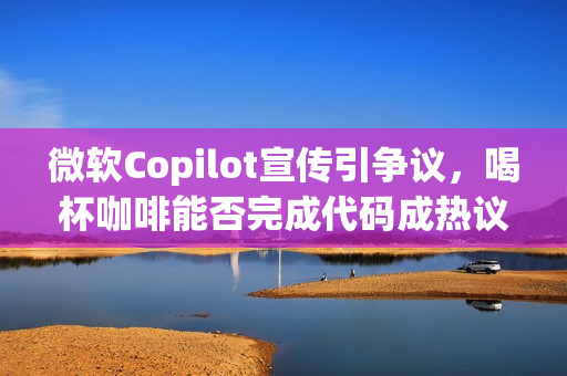 微软Copilot宣传引争议，喝杯咖啡能否完成代码成热议话题